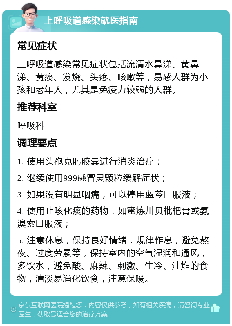 上呼吸道感染就医指南 常见症状 上呼吸道感染常见症状包括流清水鼻涕、黄鼻涕、黄痰、发烧、头疼、咳嗽等，易感人群为小孩和老年人，尤其是免疫力较弱的人群。 推荐科室 呼吸科 调理要点 1. 使用头孢克肟胶囊进行消炎治疗； 2. 继续使用999感冒灵颗粒缓解症状； 3. 如果没有明显咽痛，可以停用蓝芩口服液； 4. 使用止咳化痰的药物，如蜜炼川贝枇杷膏或氨溴索口服液； 5. 注意休息，保持良好情绪，规律作息，避免熬夜、过度劳累等，保持室内的空气湿润和通风，多饮水，避免酸、麻辣、刺激、生冷、油炸的食物，清淡易消化饮食，注意保暖。