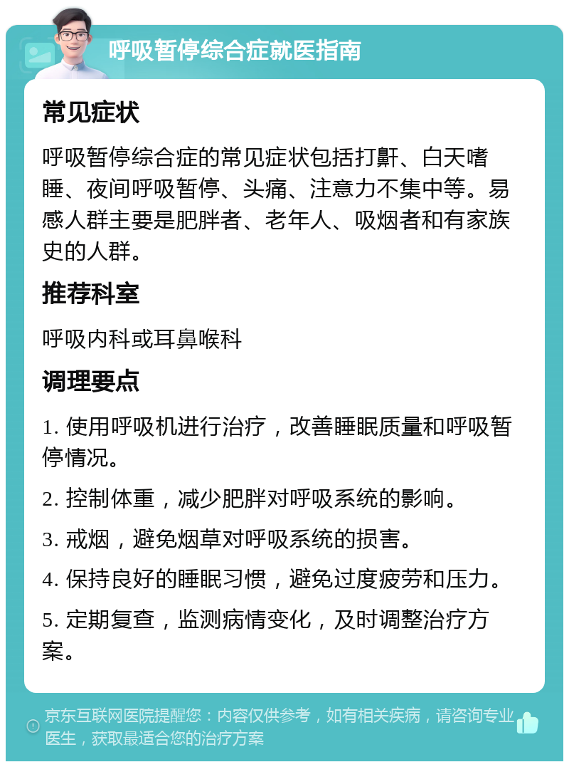 呼吸暂停综合症就医指南 常见症状 呼吸暂停综合症的常见症状包括打鼾、白天嗜睡、夜间呼吸暂停、头痛、注意力不集中等。易感人群主要是肥胖者、老年人、吸烟者和有家族史的人群。 推荐科室 呼吸内科或耳鼻喉科 调理要点 1. 使用呼吸机进行治疗，改善睡眠质量和呼吸暂停情况。 2. 控制体重，减少肥胖对呼吸系统的影响。 3. 戒烟，避免烟草对呼吸系统的损害。 4. 保持良好的睡眠习惯，避免过度疲劳和压力。 5. 定期复查，监测病情变化，及时调整治疗方案。