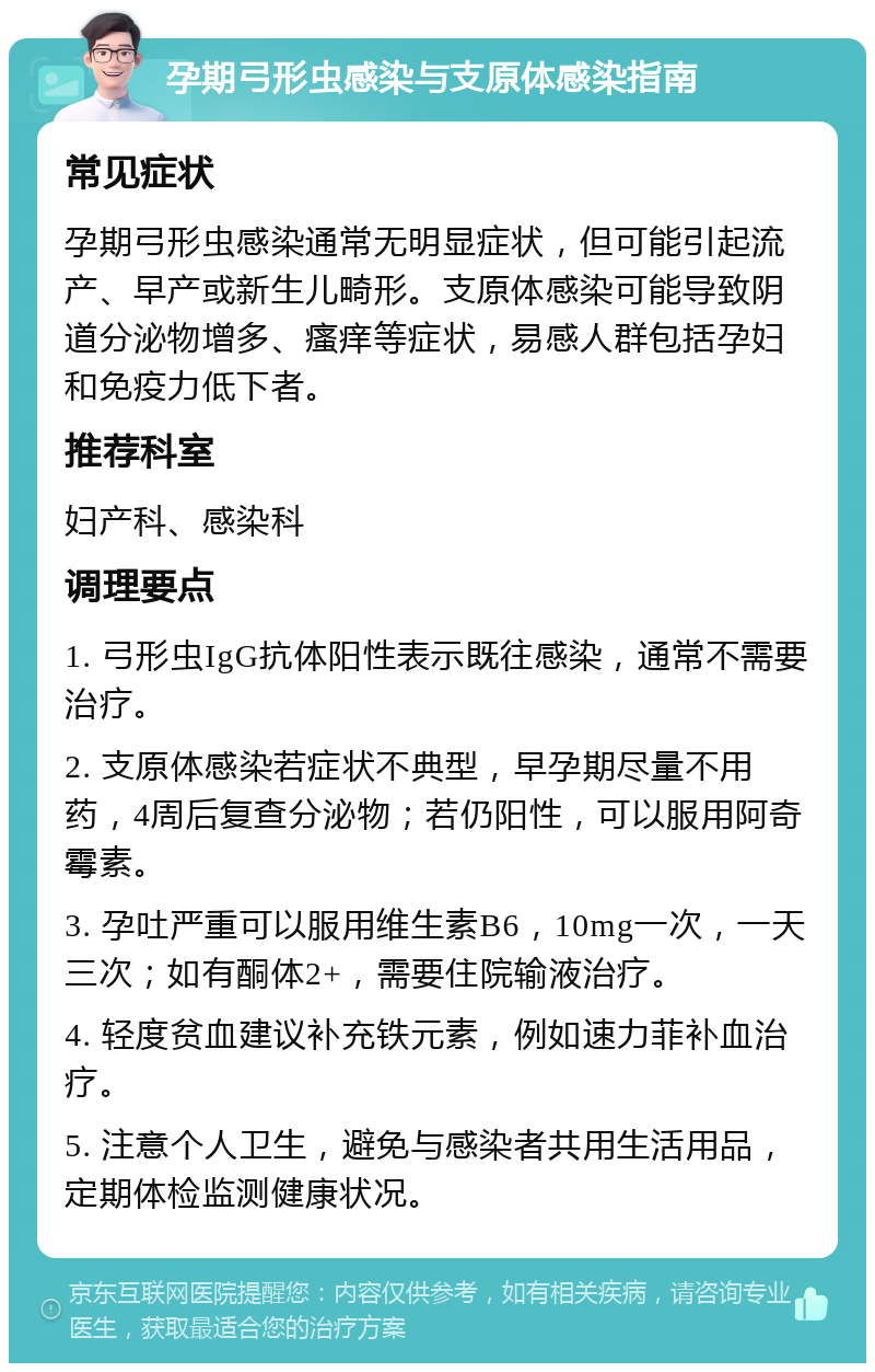 孕期弓形虫感染与支原体感染指南 常见症状 孕期弓形虫感染通常无明显症状，但可能引起流产、早产或新生儿畸形。支原体感染可能导致阴道分泌物增多、瘙痒等症状，易感人群包括孕妇和免疫力低下者。 推荐科室 妇产科、感染科 调理要点 1. 弓形虫IgG抗体阳性表示既往感染，通常不需要治疗。 2. 支原体感染若症状不典型，早孕期尽量不用药，4周后复查分泌物；若仍阳性，可以服用阿奇霉素。 3. 孕吐严重可以服用维生素B6，10mg一次，一天三次；如有酮体2+，需要住院输液治疗。 4. 轻度贫血建议补充铁元素，例如速力菲补血治疗。 5. 注意个人卫生，避免与感染者共用生活用品，定期体检监测健康状况。