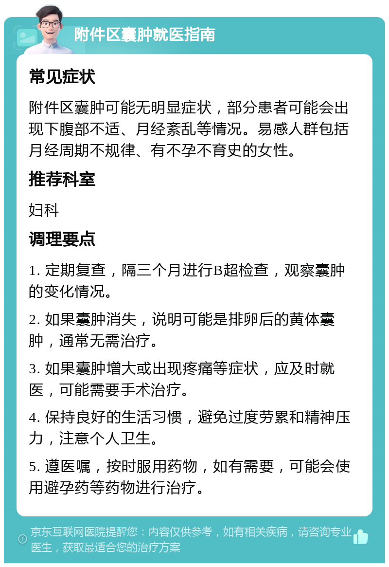 附件区囊肿就医指南 常见症状 附件区囊肿可能无明显症状，部分患者可能会出现下腹部不适、月经紊乱等情况。易感人群包括月经周期不规律、有不孕不育史的女性。 推荐科室 妇科 调理要点 1. 定期复查，隔三个月进行B超检查，观察囊肿的变化情况。 2. 如果囊肿消失，说明可能是排卵后的黄体囊肿，通常无需治疗。 3. 如果囊肿增大或出现疼痛等症状，应及时就医，可能需要手术治疗。 4. 保持良好的生活习惯，避免过度劳累和精神压力，注意个人卫生。 5. 遵医嘱，按时服用药物，如有需要，可能会使用避孕药等药物进行治疗。