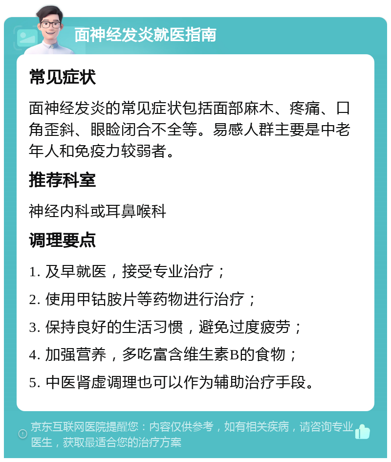 面神经发炎就医指南 常见症状 面神经发炎的常见症状包括面部麻木、疼痛、口角歪斜、眼睑闭合不全等。易感人群主要是中老年人和免疫力较弱者。 推荐科室 神经内科或耳鼻喉科 调理要点 1. 及早就医，接受专业治疗； 2. 使用甲钴胺片等药物进行治疗； 3. 保持良好的生活习惯，避免过度疲劳； 4. 加强营养，多吃富含维生素B的食物； 5. 中医肾虚调理也可以作为辅助治疗手段。