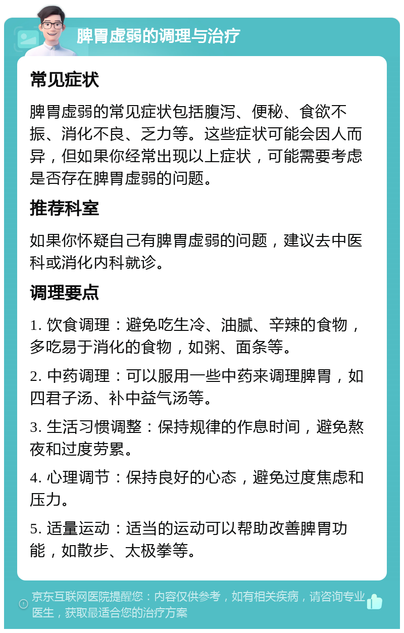 脾胃虚弱的调理与治疗 常见症状 脾胃虚弱的常见症状包括腹泻、便秘、食欲不振、消化不良、乏力等。这些症状可能会因人而异，但如果你经常出现以上症状，可能需要考虑是否存在脾胃虚弱的问题。 推荐科室 如果你怀疑自己有脾胃虚弱的问题，建议去中医科或消化内科就诊。 调理要点 1. 饮食调理：避免吃生冷、油腻、辛辣的食物，多吃易于消化的食物，如粥、面条等。 2. 中药调理：可以服用一些中药来调理脾胃，如四君子汤、补中益气汤等。 3. 生活习惯调整：保持规律的作息时间，避免熬夜和过度劳累。 4. 心理调节：保持良好的心态，避免过度焦虑和压力。 5. 适量运动：适当的运动可以帮助改善脾胃功能，如散步、太极拳等。