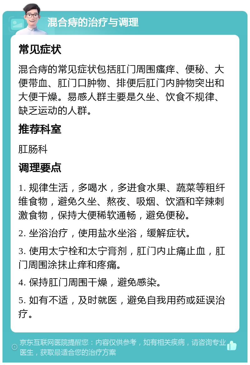 混合痔的治疗与调理 常见症状 混合痔的常见症状包括肛门周围瘙痒、便秘、大便带血、肛门口肿物、排便后肛门内肿物突出和大便干燥。易感人群主要是久坐、饮食不规律、缺乏运动的人群。 推荐科室 肛肠科 调理要点 1. 规律生活，多喝水，多进食水果、蔬菜等粗纤维食物，避免久坐、熬夜、吸烟、饮酒和辛辣刺激食物，保持大便稀软通畅，避免便秘。 2. 坐浴治疗，使用盐水坐浴，缓解症状。 3. 使用太宁栓和太宁膏剂，肛门内止痛止血，肛门周围涂抹止痒和疼痛。 4. 保持肛门周围干燥，避免感染。 5. 如有不适，及时就医，避免自我用药或延误治疗。