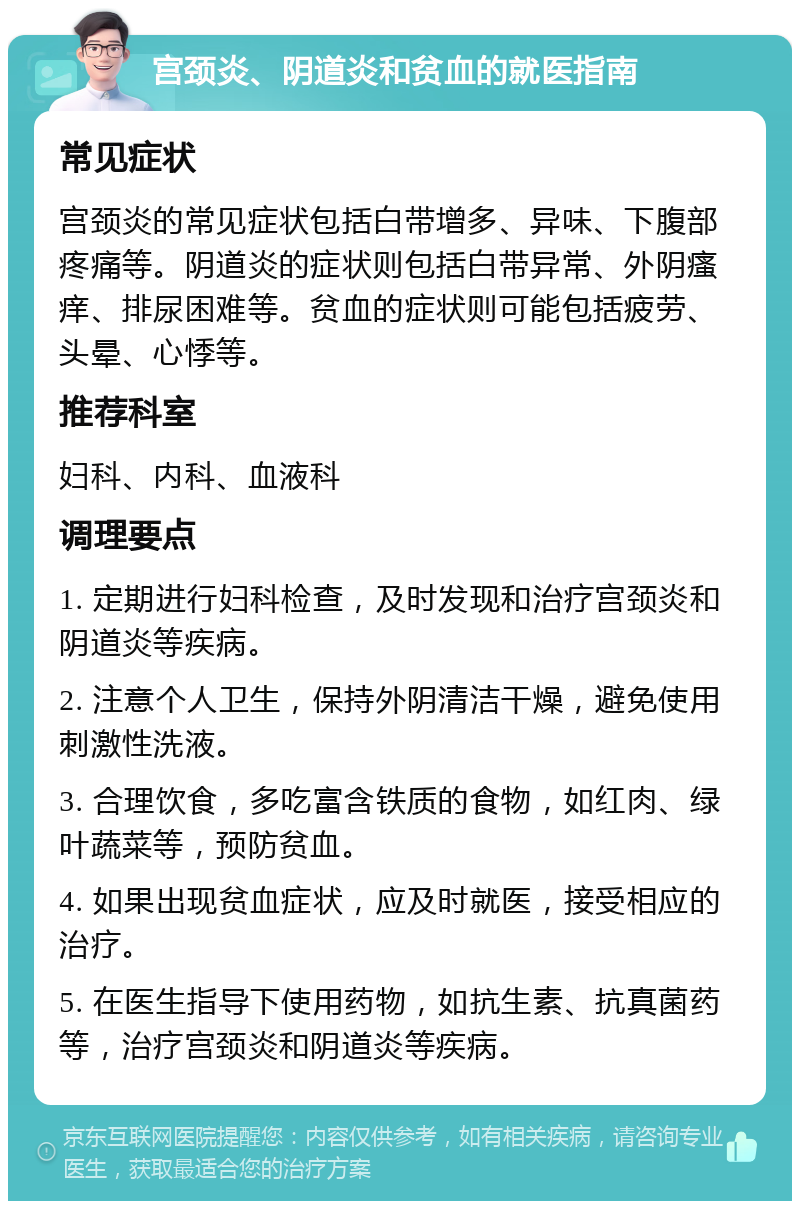 宫颈炎、阴道炎和贫血的就医指南 常见症状 宫颈炎的常见症状包括白带增多、异味、下腹部疼痛等。阴道炎的症状则包括白带异常、外阴瘙痒、排尿困难等。贫血的症状则可能包括疲劳、头晕、心悸等。 推荐科室 妇科、内科、血液科 调理要点 1. 定期进行妇科检查，及时发现和治疗宫颈炎和阴道炎等疾病。 2. 注意个人卫生，保持外阴清洁干燥，避免使用刺激性洗液。 3. 合理饮食，多吃富含铁质的食物，如红肉、绿叶蔬菜等，预防贫血。 4. 如果出现贫血症状，应及时就医，接受相应的治疗。 5. 在医生指导下使用药物，如抗生素、抗真菌药等，治疗宫颈炎和阴道炎等疾病。