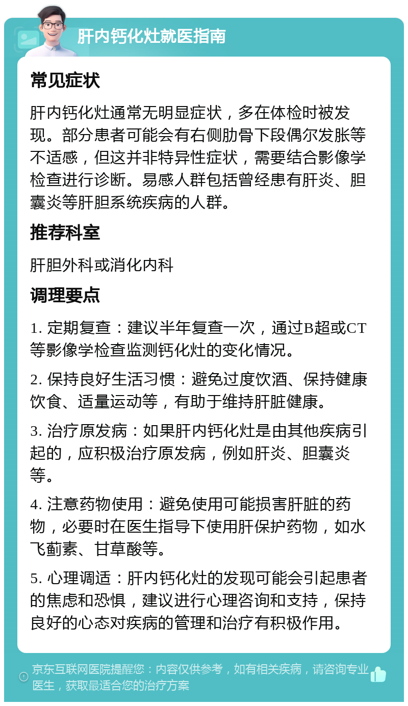 肝内钙化灶就医指南 常见症状 肝内钙化灶通常无明显症状，多在体检时被发现。部分患者可能会有右侧肋骨下段偶尔发胀等不适感，但这并非特异性症状，需要结合影像学检查进行诊断。易感人群包括曾经患有肝炎、胆囊炎等肝胆系统疾病的人群。 推荐科室 肝胆外科或消化内科 调理要点 1. 定期复查：建议半年复查一次，通过B超或CT等影像学检查监测钙化灶的变化情况。 2. 保持良好生活习惯：避免过度饮酒、保持健康饮食、适量运动等，有助于维持肝脏健康。 3. 治疗原发病：如果肝内钙化灶是由其他疾病引起的，应积极治疗原发病，例如肝炎、胆囊炎等。 4. 注意药物使用：避免使用可能损害肝脏的药物，必要时在医生指导下使用肝保护药物，如水飞蓟素、甘草酸等。 5. 心理调适：肝内钙化灶的发现可能会引起患者的焦虑和恐惧，建议进行心理咨询和支持，保持良好的心态对疾病的管理和治疗有积极作用。