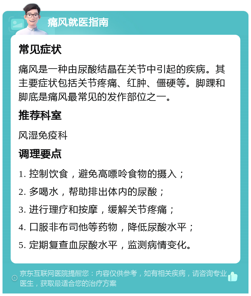 痛风就医指南 常见症状 痛风是一种由尿酸结晶在关节中引起的疾病。其主要症状包括关节疼痛、红肿、僵硬等。脚踝和脚底是痛风最常见的发作部位之一。 推荐科室 风湿免疫科 调理要点 1. 控制饮食，避免高嘌呤食物的摄入； 2. 多喝水，帮助排出体内的尿酸； 3. 进行理疗和按摩，缓解关节疼痛； 4. 口服非布司他等药物，降低尿酸水平； 5. 定期复查血尿酸水平，监测病情变化。