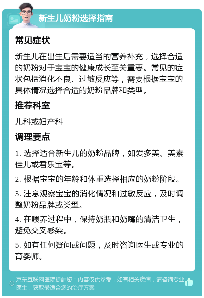 新生儿奶粉选择指南 常见症状 新生儿在出生后需要适当的营养补充，选择合适的奶粉对于宝宝的健康成长至关重要。常见的症状包括消化不良、过敏反应等，需要根据宝宝的具体情况选择合适的奶粉品牌和类型。 推荐科室 儿科或妇产科 调理要点 1. 选择适合新生儿的奶粉品牌，如爱多美、美素佳儿或君乐宝等。 2. 根据宝宝的年龄和体重选择相应的奶粉阶段。 3. 注意观察宝宝的消化情况和过敏反应，及时调整奶粉品牌或类型。 4. 在喂养过程中，保持奶瓶和奶嘴的清洁卫生，避免交叉感染。 5. 如有任何疑问或问题，及时咨询医生或专业的育婴师。