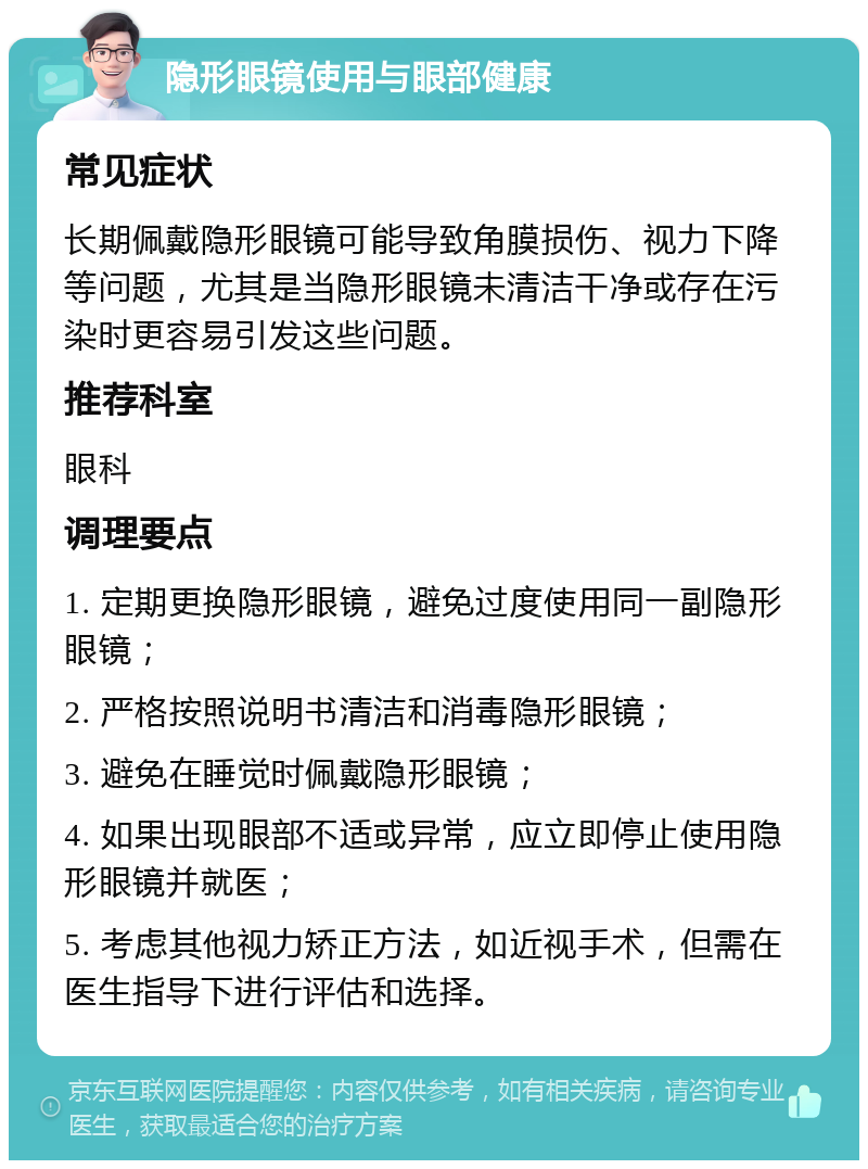 隐形眼镜使用与眼部健康 常见症状 长期佩戴隐形眼镜可能导致角膜损伤、视力下降等问题，尤其是当隐形眼镜未清洁干净或存在污染时更容易引发这些问题。 推荐科室 眼科 调理要点 1. 定期更换隐形眼镜，避免过度使用同一副隐形眼镜； 2. 严格按照说明书清洁和消毒隐形眼镜； 3. 避免在睡觉时佩戴隐形眼镜； 4. 如果出现眼部不适或异常，应立即停止使用隐形眼镜并就医； 5. 考虑其他视力矫正方法，如近视手术，但需在医生指导下进行评估和选择。