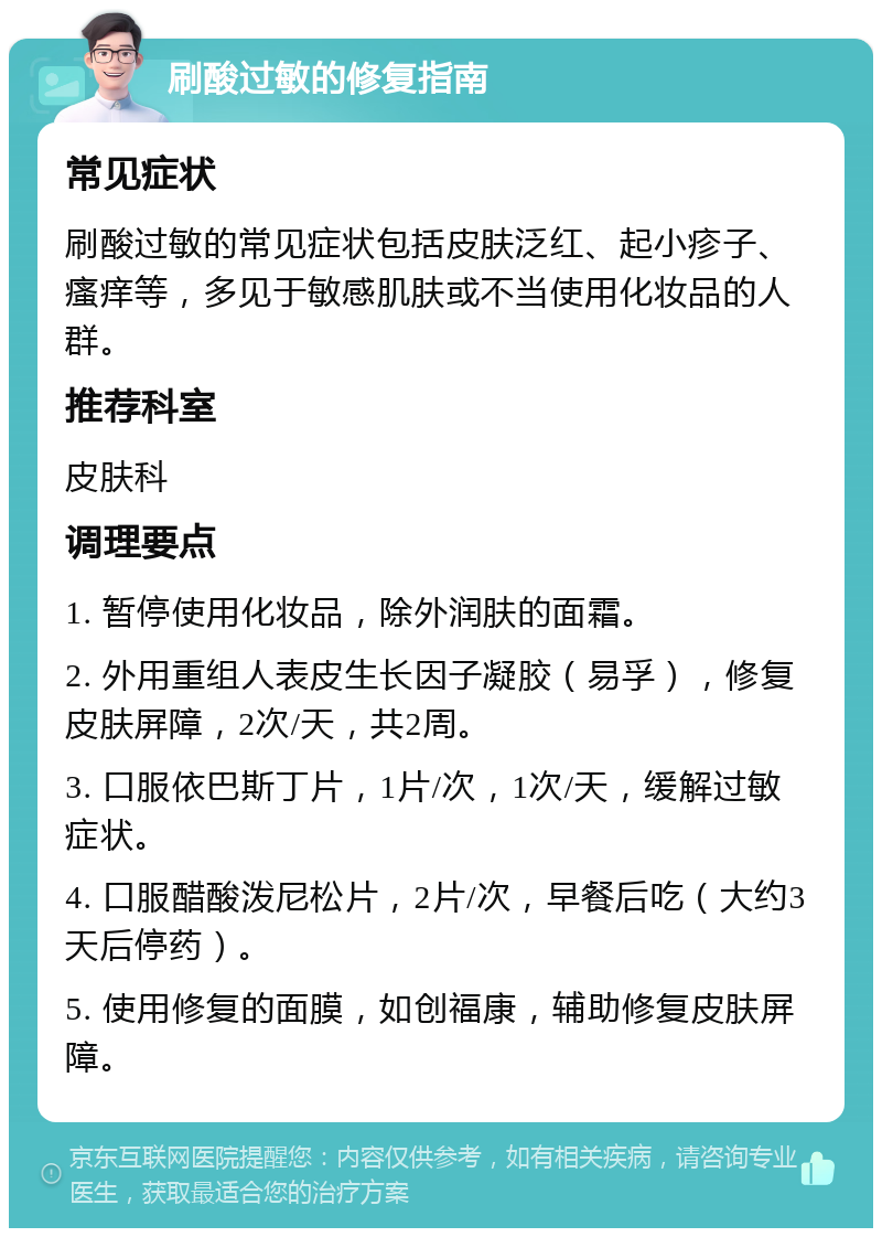 刷酸过敏的修复指南 常见症状 刷酸过敏的常见症状包括皮肤泛红、起小疹子、瘙痒等，多见于敏感肌肤或不当使用化妆品的人群。 推荐科室 皮肤科 调理要点 1. 暂停使用化妆品，除外润肤的面霜。 2. 外用重组人表皮生长因子凝胶（易孚），修复皮肤屏障，2次/天，共2周。 3. 口服依巴斯丁片，1片/次，1次/天，缓解过敏症状。 4. 口服醋酸泼尼松片，2片/次，早餐后吃（大约3天后停药）。 5. 使用修复的面膜，如创福康，辅助修复皮肤屏障。