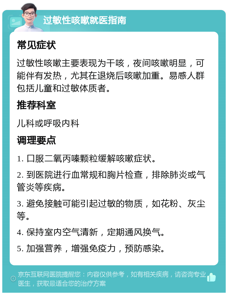 过敏性咳嗽就医指南 常见症状 过敏性咳嗽主要表现为干咳，夜间咳嗽明显，可能伴有发热，尤其在退烧后咳嗽加重。易感人群包括儿童和过敏体质者。 推荐科室 儿科或呼吸内科 调理要点 1. 口服二氧丙嗪颗粒缓解咳嗽症状。 2. 到医院进行血常规和胸片检查，排除肺炎或气管炎等疾病。 3. 避免接触可能引起过敏的物质，如花粉、灰尘等。 4. 保持室内空气清新，定期通风换气。 5. 加强营养，增强免疫力，预防感染。