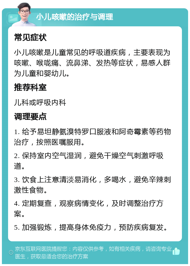 小儿咳嗽的治疗与调理 常见症状 小儿咳嗽是儿童常见的呼吸道疾病，主要表现为咳嗽、喉咙痛、流鼻涕、发热等症状，易感人群为儿童和婴幼儿。 推荐科室 儿科或呼吸内科 调理要点 1. 给予易坦静氨溴特罗口服液和阿奇霉素等药物治疗，按照医嘱服用。 2. 保持室内空气湿润，避免干燥空气刺激呼吸道。 3. 饮食上注意清淡易消化，多喝水，避免辛辣刺激性食物。 4. 定期复查，观察病情变化，及时调整治疗方案。 5. 加强锻炼，提高身体免疫力，预防疾病复发。