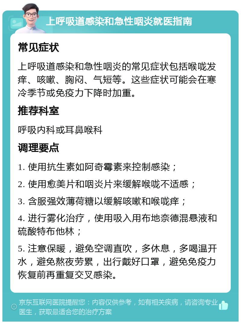 上呼吸道感染和急性咽炎就医指南 常见症状 上呼吸道感染和急性咽炎的常见症状包括喉咙发痒、咳嗽、胸闷、气短等。这些症状可能会在寒冷季节或免疫力下降时加重。 推荐科室 呼吸内科或耳鼻喉科 调理要点 1. 使用抗生素如阿奇霉素来控制感染； 2. 使用愈美片和咽炎片来缓解喉咙不适感； 3. 含服强效薄荷糖以缓解咳嗽和喉咙痒； 4. 进行雾化治疗，使用吸入用布地奈德混悬液和硫酸特布他林； 5. 注意保暖，避免空调直吹，多休息，多喝温开水，避免熬夜劳累，出行戴好口罩，避免免疫力恢复前再重复交叉感染。