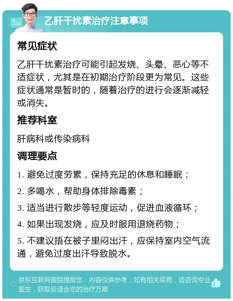 乙肝干扰素治疗注意事项 常见症状 乙肝干扰素治疗可能引起发烧、头晕、恶心等不适症状，尤其是在初期治疗阶段更为常见。这些症状通常是暂时的，随着治疗的进行会逐渐减轻或消失。 推荐科室 肝病科或传染病科 调理要点 1. 避免过度劳累，保持充足的休息和睡眠； 2. 多喝水，帮助身体排除毒素； 3. 适当进行散步等轻度运动，促进血液循环； 4. 如果出现发烧，应及时服用退烧药物； 5. 不建议捂在被子里闷出汗，应保持室内空气流通，避免过度出汗导致脱水。