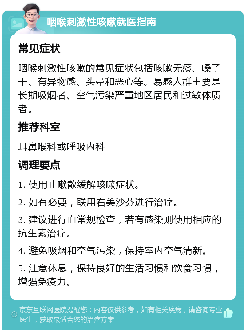 咽喉刺激性咳嗽就医指南 常见症状 咽喉刺激性咳嗽的常见症状包括咳嗽无痰、嗓子干、有异物感、头晕和恶心等。易感人群主要是长期吸烟者、空气污染严重地区居民和过敏体质者。 推荐科室 耳鼻喉科或呼吸内科 调理要点 1. 使用止嗽散缓解咳嗽症状。 2. 如有必要，联用右美沙芬进行治疗。 3. 建议进行血常规检查，若有感染则使用相应的抗生素治疗。 4. 避免吸烟和空气污染，保持室内空气清新。 5. 注意休息，保持良好的生活习惯和饮食习惯，增强免疫力。