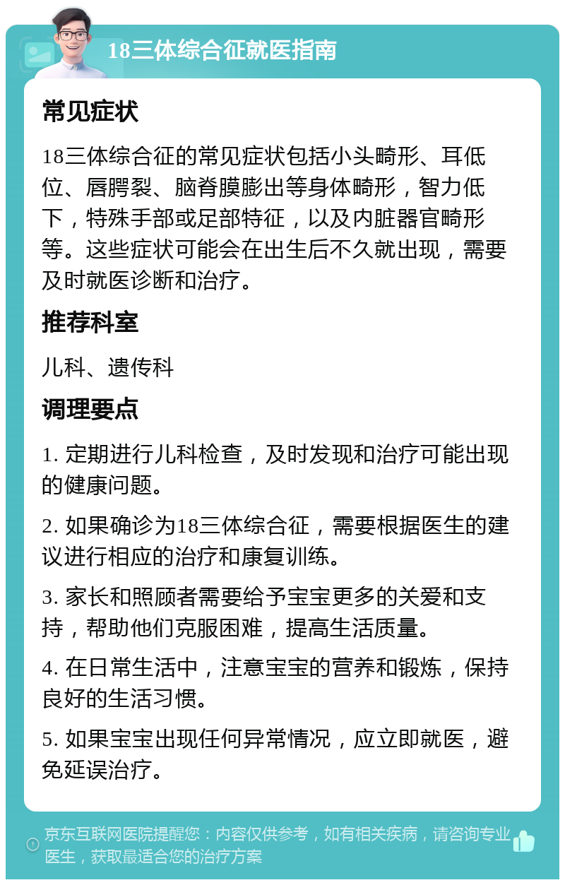 18三体综合征就医指南 常见症状 18三体综合征的常见症状包括小头畸形、耳低位、唇腭裂、脑脊膜膨出等身体畸形，智力低下，特殊手部或足部特征，以及内脏器官畸形等。这些症状可能会在出生后不久就出现，需要及时就医诊断和治疗。 推荐科室 儿科、遗传科 调理要点 1. 定期进行儿科检查，及时发现和治疗可能出现的健康问题。 2. 如果确诊为18三体综合征，需要根据医生的建议进行相应的治疗和康复训练。 3. 家长和照顾者需要给予宝宝更多的关爱和支持，帮助他们克服困难，提高生活质量。 4. 在日常生活中，注意宝宝的营养和锻炼，保持良好的生活习惯。 5. 如果宝宝出现任何异常情况，应立即就医，避免延误治疗。