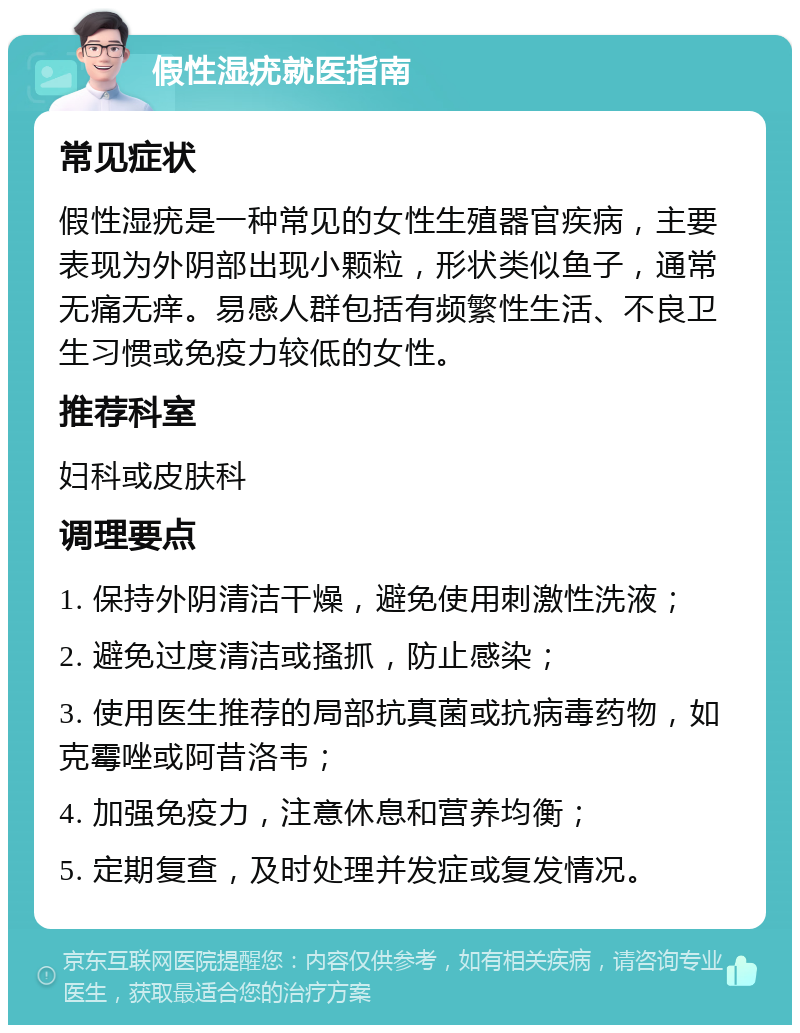 假性湿疣就医指南 常见症状 假性湿疣是一种常见的女性生殖器官疾病，主要表现为外阴部出现小颗粒，形状类似鱼子，通常无痛无痒。易感人群包括有频繁性生活、不良卫生习惯或免疫力较低的女性。 推荐科室 妇科或皮肤科 调理要点 1. 保持外阴清洁干燥，避免使用刺激性洗液； 2. 避免过度清洁或搔抓，防止感染； 3. 使用医生推荐的局部抗真菌或抗病毒药物，如克霉唑或阿昔洛韦； 4. 加强免疫力，注意休息和营养均衡； 5. 定期复查，及时处理并发症或复发情况。