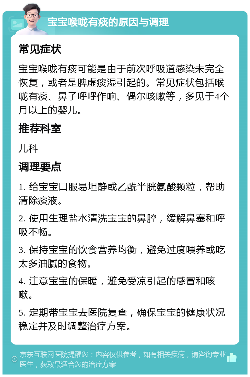 宝宝喉咙有痰的原因与调理 常见症状 宝宝喉咙有痰可能是由于前次呼吸道感染未完全恢复，或者是脾虚痰湿引起的。常见症状包括喉咙有痰、鼻子呼呼作响、偶尔咳嗽等，多见于4个月以上的婴儿。 推荐科室 儿科 调理要点 1. 给宝宝口服易坦静或乙酰半胱氨酸颗粒，帮助清除痰液。 2. 使用生理盐水清洗宝宝的鼻腔，缓解鼻塞和呼吸不畅。 3. 保持宝宝的饮食营养均衡，避免过度喂养或吃太多油腻的食物。 4. 注意宝宝的保暖，避免受凉引起的感冒和咳嗽。 5. 定期带宝宝去医院复查，确保宝宝的健康状况稳定并及时调整治疗方案。