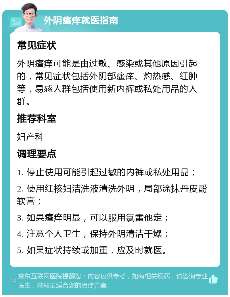 外阴瘙痒就医指南 常见症状 外阴瘙痒可能是由过敏、感染或其他原因引起的，常见症状包括外阴部瘙痒、灼热感、红肿等，易感人群包括使用新内裤或私处用品的人群。 推荐科室 妇产科 调理要点 1. 停止使用可能引起过敏的内裤或私处用品； 2. 使用红核妇洁洗液清洗外阴，局部涂抹丹皮酚软膏； 3. 如果瘙痒明显，可以服用氯雷他定； 4. 注意个人卫生，保持外阴清洁干燥； 5. 如果症状持续或加重，应及时就医。