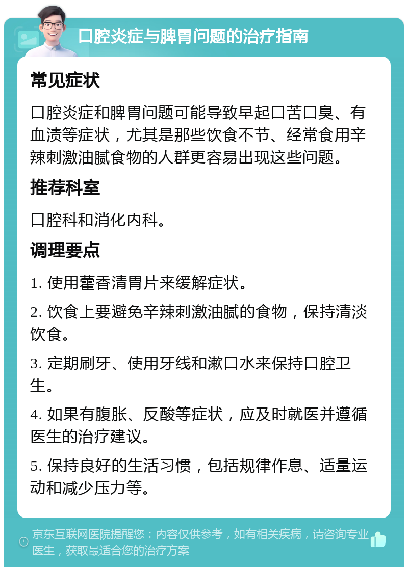 口腔炎症与脾胃问题的治疗指南 常见症状 口腔炎症和脾胃问题可能导致早起口苦口臭、有血渍等症状，尤其是那些饮食不节、经常食用辛辣刺激油腻食物的人群更容易出现这些问题。 推荐科室 口腔科和消化内科。 调理要点 1. 使用藿香清胃片来缓解症状。 2. 饮食上要避免辛辣刺激油腻的食物，保持清淡饮食。 3. 定期刷牙、使用牙线和漱口水来保持口腔卫生。 4. 如果有腹胀、反酸等症状，应及时就医并遵循医生的治疗建议。 5. 保持良好的生活习惯，包括规律作息、适量运动和减少压力等。