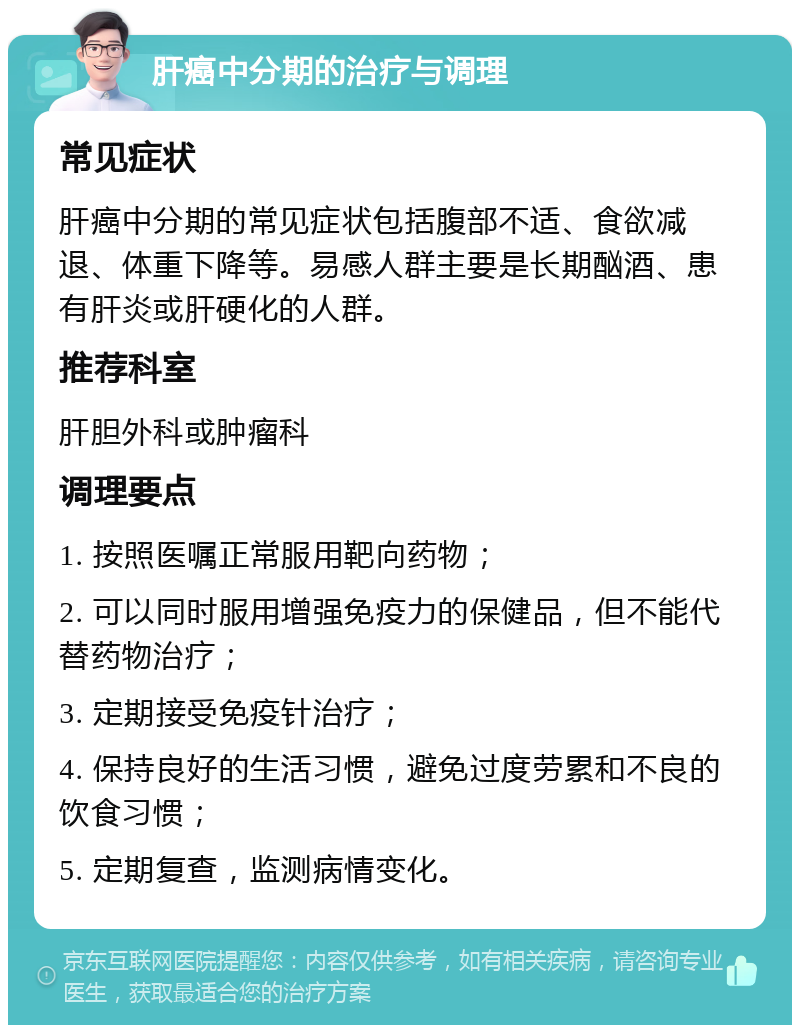 肝癌中分期的治疗与调理 常见症状 肝癌中分期的常见症状包括腹部不适、食欲减退、体重下降等。易感人群主要是长期酗酒、患有肝炎或肝硬化的人群。 推荐科室 肝胆外科或肿瘤科 调理要点 1. 按照医嘱正常服用靶向药物； 2. 可以同时服用增强免疫力的保健品，但不能代替药物治疗； 3. 定期接受免疫针治疗； 4. 保持良好的生活习惯，避免过度劳累和不良的饮食习惯； 5. 定期复查，监测病情变化。