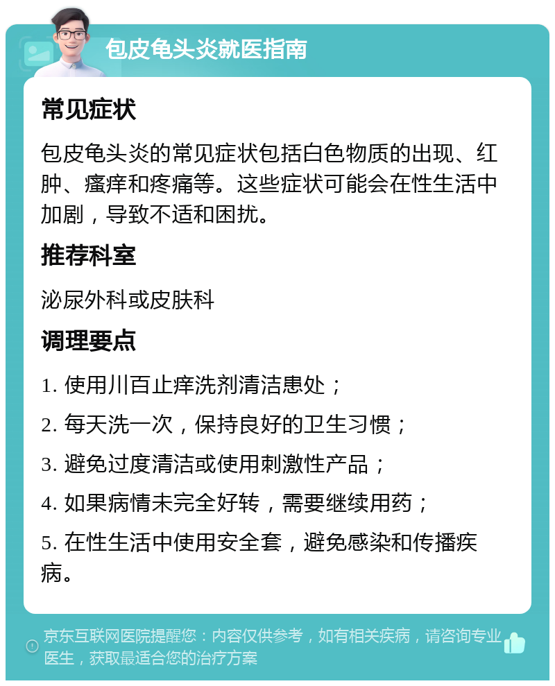 包皮龟头炎就医指南 常见症状 包皮龟头炎的常见症状包括白色物质的出现、红肿、瘙痒和疼痛等。这些症状可能会在性生活中加剧，导致不适和困扰。 推荐科室 泌尿外科或皮肤科 调理要点 1. 使用川百止痒洗剂清洁患处； 2. 每天洗一次，保持良好的卫生习惯； 3. 避免过度清洁或使用刺激性产品； 4. 如果病情未完全好转，需要继续用药； 5. 在性生活中使用安全套，避免感染和传播疾病。