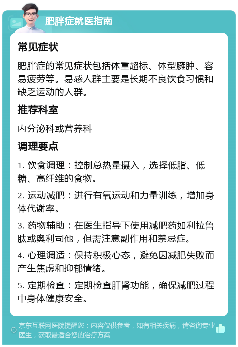 肥胖症就医指南 常见症状 肥胖症的常见症状包括体重超标、体型臃肿、容易疲劳等。易感人群主要是长期不良饮食习惯和缺乏运动的人群。 推荐科室 内分泌科或营养科 调理要点 1. 饮食调理：控制总热量摄入，选择低脂、低糖、高纤维的食物。 2. 运动减肥：进行有氧运动和力量训练，增加身体代谢率。 3. 药物辅助：在医生指导下使用减肥药如利拉鲁肽或奥利司他，但需注意副作用和禁忌症。 4. 心理调适：保持积极心态，避免因减肥失败而产生焦虑和抑郁情绪。 5. 定期检查：定期检查肝肾功能，确保减肥过程中身体健康安全。