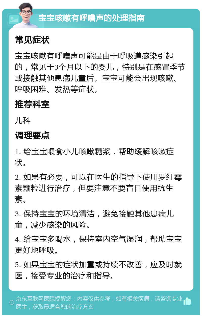 宝宝咳嗽有呼噜声的处理指南 常见症状 宝宝咳嗽有呼噜声可能是由于呼吸道感染引起的，常见于3个月以下的婴儿，特别是在感冒季节或接触其他患病儿童后。宝宝可能会出现咳嗽、呼吸困难、发热等症状。 推荐科室 儿科 调理要点 1. 给宝宝喂食小儿咳嗽糖浆，帮助缓解咳嗽症状。 2. 如果有必要，可以在医生的指导下使用罗红霉素颗粒进行治疗，但要注意不要盲目使用抗生素。 3. 保持宝宝的环境清洁，避免接触其他患病儿童，减少感染的风险。 4. 给宝宝多喝水，保持室内空气湿润，帮助宝宝更好地呼吸。 5. 如果宝宝的症状加重或持续不改善，应及时就医，接受专业的治疗和指导。