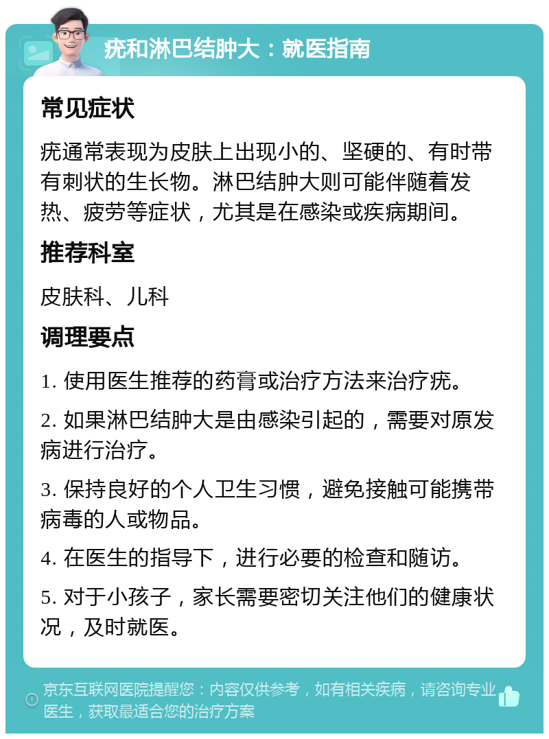 疣和淋巴结肿大：就医指南 常见症状 疣通常表现为皮肤上出现小的、坚硬的、有时带有刺状的生长物。淋巴结肿大则可能伴随着发热、疲劳等症状，尤其是在感染或疾病期间。 推荐科室 皮肤科、儿科 调理要点 1. 使用医生推荐的药膏或治疗方法来治疗疣。 2. 如果淋巴结肿大是由感染引起的，需要对原发病进行治疗。 3. 保持良好的个人卫生习惯，避免接触可能携带病毒的人或物品。 4. 在医生的指导下，进行必要的检查和随访。 5. 对于小孩子，家长需要密切关注他们的健康状况，及时就医。