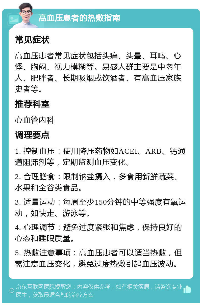 高血压患者的热敷指南 常见症状 高血压患者常见症状包括头痛、头晕、耳鸣、心悸、胸闷、视力模糊等。易感人群主要是中老年人、肥胖者、长期吸烟或饮酒者、有高血压家族史者等。 推荐科室 心血管内科 调理要点 1. 控制血压：使用降压药物如ACEI、ARB、钙通道阻滞剂等，定期监测血压变化。 2. 合理膳食：限制钠盐摄入，多食用新鲜蔬菜、水果和全谷类食品。 3. 适量运动：每周至少150分钟的中等强度有氧运动，如快走、游泳等。 4. 心理调节：避免过度紧张和焦虑，保持良好的心态和睡眠质量。 5. 热敷注意事项：高血压患者可以适当热敷，但需注意血压变化，避免过度热敷引起血压波动。