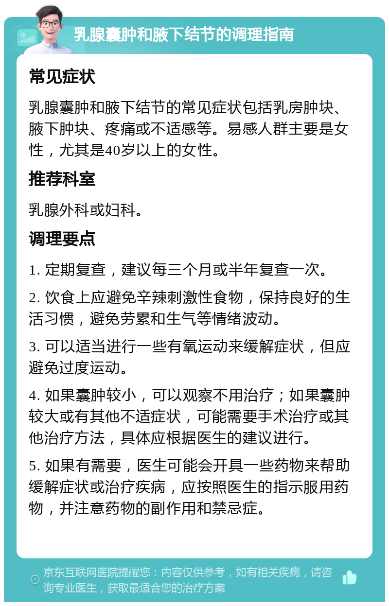 乳腺囊肿和腋下结节的调理指南 常见症状 乳腺囊肿和腋下结节的常见症状包括乳房肿块、腋下肿块、疼痛或不适感等。易感人群主要是女性，尤其是40岁以上的女性。 推荐科室 乳腺外科或妇科。 调理要点 1. 定期复查，建议每三个月或半年复查一次。 2. 饮食上应避免辛辣刺激性食物，保持良好的生活习惯，避免劳累和生气等情绪波动。 3. 可以适当进行一些有氧运动来缓解症状，但应避免过度运动。 4. 如果囊肿较小，可以观察不用治疗；如果囊肿较大或有其他不适症状，可能需要手术治疗或其他治疗方法，具体应根据医生的建议进行。 5. 如果有需要，医生可能会开具一些药物来帮助缓解症状或治疗疾病，应按照医生的指示服用药物，并注意药物的副作用和禁忌症。