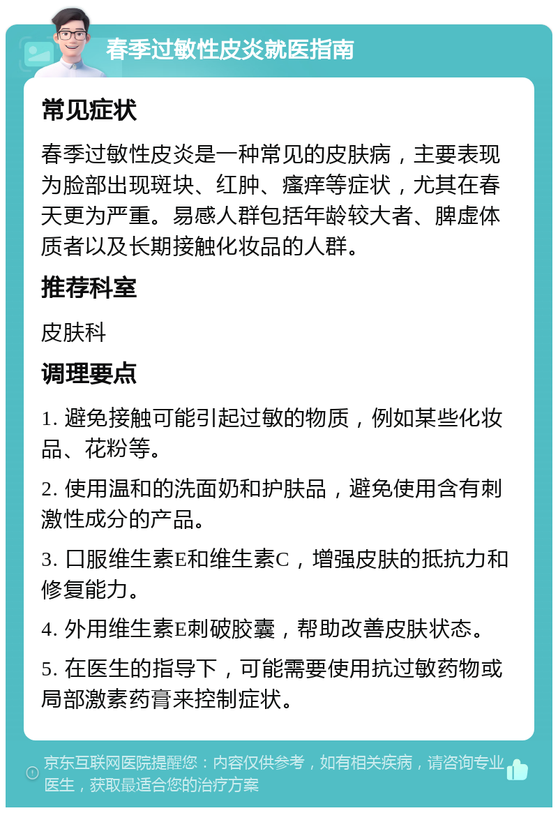 春季过敏性皮炎就医指南 常见症状 春季过敏性皮炎是一种常见的皮肤病，主要表现为脸部出现斑块、红肿、瘙痒等症状，尤其在春天更为严重。易感人群包括年龄较大者、脾虚体质者以及长期接触化妆品的人群。 推荐科室 皮肤科 调理要点 1. 避免接触可能引起过敏的物质，例如某些化妆品、花粉等。 2. 使用温和的洗面奶和护肤品，避免使用含有刺激性成分的产品。 3. 口服维生素E和维生素C，增强皮肤的抵抗力和修复能力。 4. 外用维生素E刺破胶囊，帮助改善皮肤状态。 5. 在医生的指导下，可能需要使用抗过敏药物或局部激素药膏来控制症状。