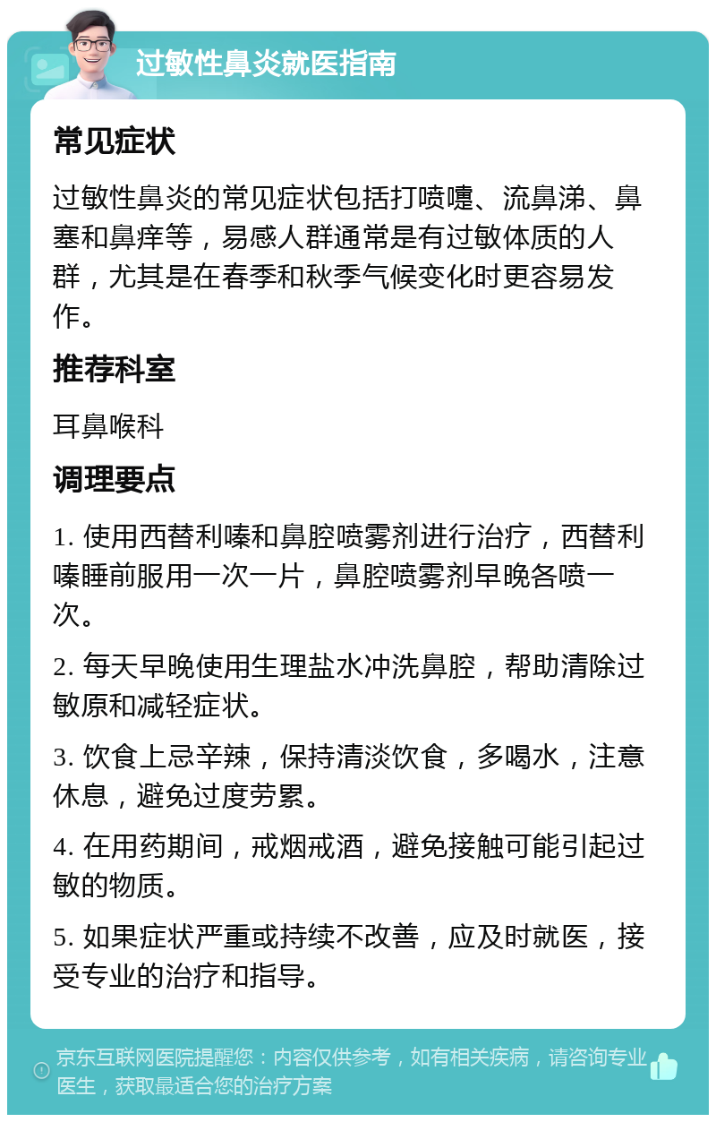 过敏性鼻炎就医指南 常见症状 过敏性鼻炎的常见症状包括打喷嚏、流鼻涕、鼻塞和鼻痒等，易感人群通常是有过敏体质的人群，尤其是在春季和秋季气候变化时更容易发作。 推荐科室 耳鼻喉科 调理要点 1. 使用西替利嗪和鼻腔喷雾剂进行治疗，西替利嗪睡前服用一次一片，鼻腔喷雾剂早晚各喷一次。 2. 每天早晚使用生理盐水冲洗鼻腔，帮助清除过敏原和减轻症状。 3. 饮食上忌辛辣，保持清淡饮食，多喝水，注意休息，避免过度劳累。 4. 在用药期间，戒烟戒酒，避免接触可能引起过敏的物质。 5. 如果症状严重或持续不改善，应及时就医，接受专业的治疗和指导。