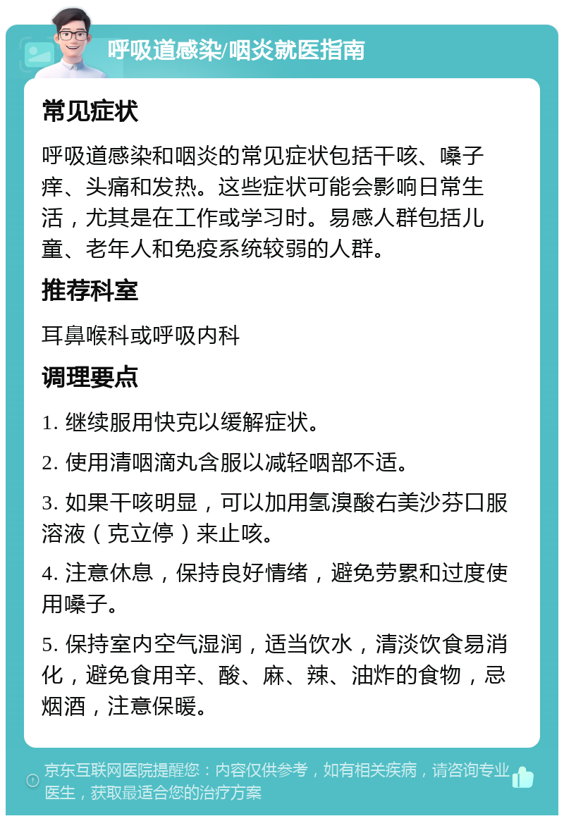 呼吸道感染/咽炎就医指南 常见症状 呼吸道感染和咽炎的常见症状包括干咳、嗓子痒、头痛和发热。这些症状可能会影响日常生活，尤其是在工作或学习时。易感人群包括儿童、老年人和免疫系统较弱的人群。 推荐科室 耳鼻喉科或呼吸内科 调理要点 1. 继续服用快克以缓解症状。 2. 使用清咽滴丸含服以减轻咽部不适。 3. 如果干咳明显，可以加用氢溴酸右美沙芬口服溶液（克立停）来止咳。 4. 注意休息，保持良好情绪，避免劳累和过度使用嗓子。 5. 保持室内空气湿润，适当饮水，清淡饮食易消化，避免食用辛、酸、麻、辣、油炸的食物，忌烟酒，注意保暖。