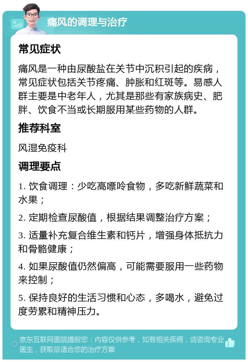 痛风的调理与治疗 常见症状 痛风是一种由尿酸盐在关节中沉积引起的疾病，常见症状包括关节疼痛、肿胀和红斑等。易感人群主要是中老年人，尤其是那些有家族病史、肥胖、饮食不当或长期服用某些药物的人群。 推荐科室 风湿免疫科 调理要点 1. 饮食调理：少吃高嘌呤食物，多吃新鲜蔬菜和水果； 2. 定期检查尿酸值，根据结果调整治疗方案； 3. 适量补充复合维生素和钙片，增强身体抵抗力和骨骼健康； 4. 如果尿酸值仍然偏高，可能需要服用一些药物来控制； 5. 保持良好的生活习惯和心态，多喝水，避免过度劳累和精神压力。