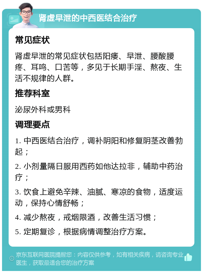 肾虚早泄的中西医结合治疗 常见症状 肾虚早泄的常见症状包括阳痿、早泄、腰酸腰疼、耳鸣、口苦等，多见于长期手淫、熬夜、生活不规律的人群。 推荐科室 泌尿外科或男科 调理要点 1. 中西医结合治疗，调补阴阳和修复阴茎改善勃起； 2. 小剂量隔日服用西药如他达拉非，辅助中药治疗； 3. 饮食上避免辛辣、油腻、寒凉的食物，适度运动，保持心情舒畅； 4. 减少熬夜，戒烟限酒，改善生活习惯； 5. 定期复诊，根据病情调整治疗方案。