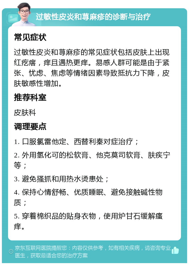 过敏性皮炎和荨麻疹的诊断与治疗 常见症状 过敏性皮炎和荨麻疹的常见症状包括皮肤上出现红疙瘩，痒且遇热更痒。易感人群可能是由于紧张、忧虑、焦虑等情绪因素导致抵抗力下降，皮肤敏感性增加。 推荐科室 皮肤科 调理要点 1. 口服氯雷他定、西替利秦对症治疗； 2. 外用氢化可的松软膏、他克莫司软膏、肤疾宁等； 3. 避免搔抓和用热水烫患处； 4. 保持心情舒畅、优质睡眠、避免接触碱性物质； 5. 穿着棉织品的贴身衣物，使用炉甘石缓解瘙痒。