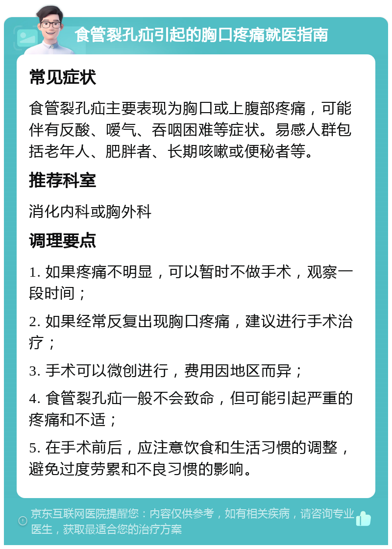 食管裂孔疝引起的胸口疼痛就医指南 常见症状 食管裂孔疝主要表现为胸口或上腹部疼痛，可能伴有反酸、嗳气、吞咽困难等症状。易感人群包括老年人、肥胖者、长期咳嗽或便秘者等。 推荐科室 消化内科或胸外科 调理要点 1. 如果疼痛不明显，可以暂时不做手术，观察一段时间； 2. 如果经常反复出现胸口疼痛，建议进行手术治疗； 3. 手术可以微创进行，费用因地区而异； 4. 食管裂孔疝一般不会致命，但可能引起严重的疼痛和不适； 5. 在手术前后，应注意饮食和生活习惯的调整，避免过度劳累和不良习惯的影响。