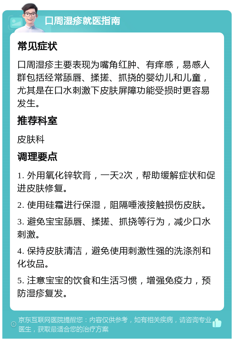 口周湿疹就医指南 常见症状 口周湿疹主要表现为嘴角红肿、有痒感，易感人群包括经常舔唇、揉搓、抓挠的婴幼儿和儿童，尤其是在口水刺激下皮肤屏障功能受损时更容易发生。 推荐科室 皮肤科 调理要点 1. 外用氧化锌软膏，一天2次，帮助缓解症状和促进皮肤修复。 2. 使用硅霜进行保湿，阻隔唾液接触损伤皮肤。 3. 避免宝宝舔唇、揉搓、抓挠等行为，减少口水刺激。 4. 保持皮肤清洁，避免使用刺激性强的洗涤剂和化妆品。 5. 注意宝宝的饮食和生活习惯，增强免疫力，预防湿疹复发。