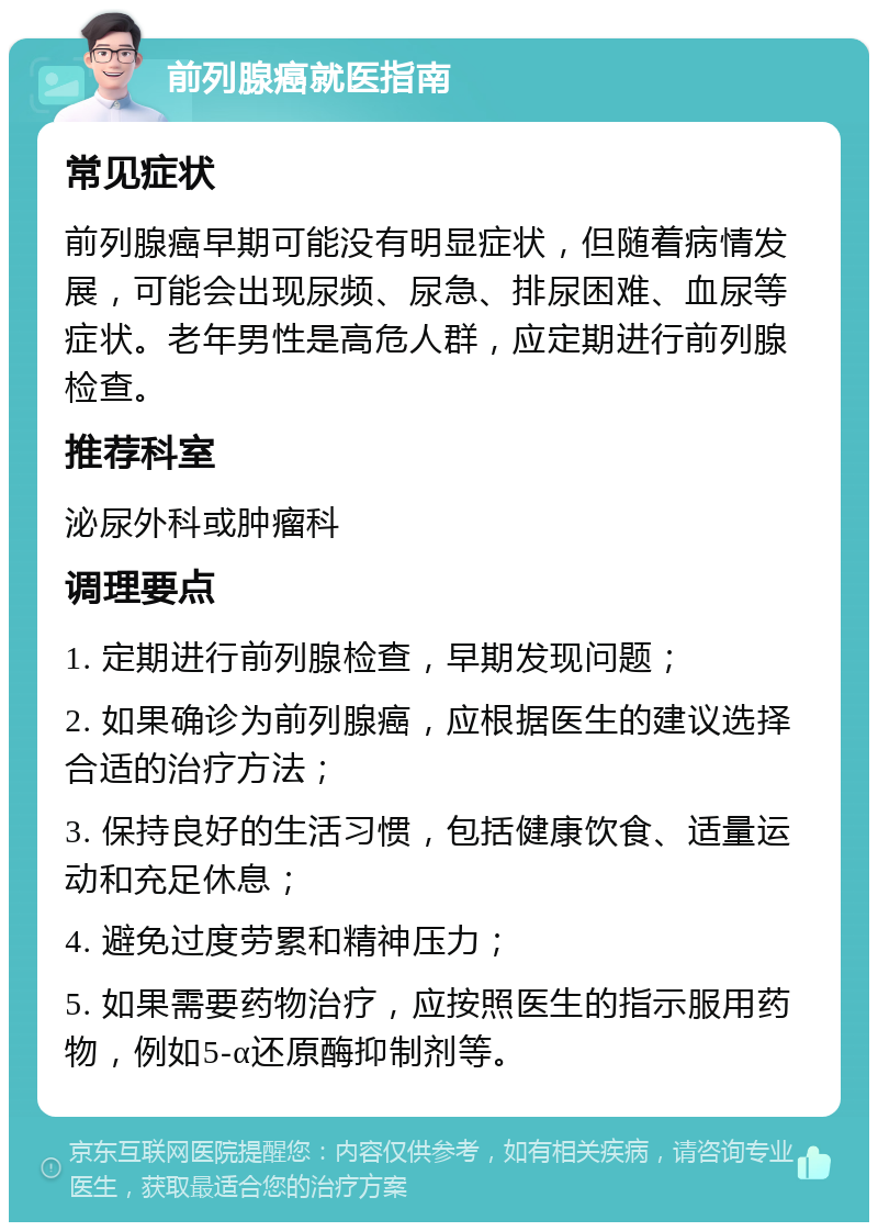 前列腺癌就医指南 常见症状 前列腺癌早期可能没有明显症状，但随着病情发展，可能会出现尿频、尿急、排尿困难、血尿等症状。老年男性是高危人群，应定期进行前列腺检查。 推荐科室 泌尿外科或肿瘤科 调理要点 1. 定期进行前列腺检查，早期发现问题； 2. 如果确诊为前列腺癌，应根据医生的建议选择合适的治疗方法； 3. 保持良好的生活习惯，包括健康饮食、适量运动和充足休息； 4. 避免过度劳累和精神压力； 5. 如果需要药物治疗，应按照医生的指示服用药物，例如5-α还原酶抑制剂等。