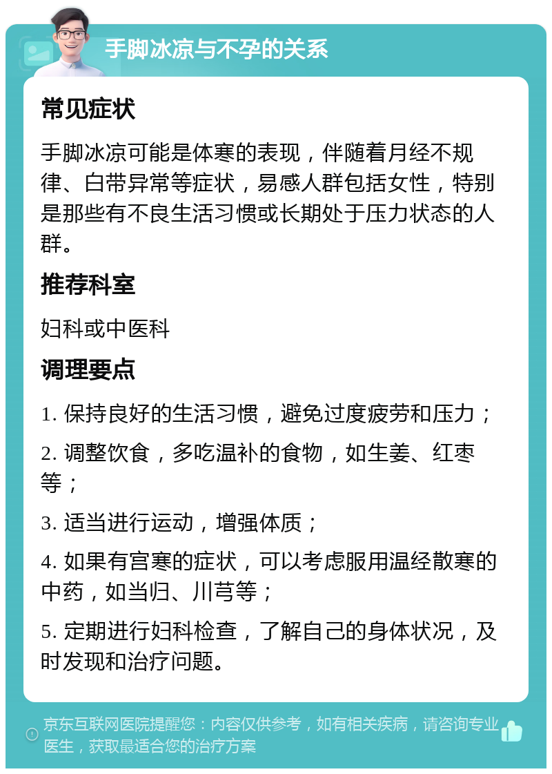 手脚冰凉与不孕的关系 常见症状 手脚冰凉可能是体寒的表现，伴随着月经不规律、白带异常等症状，易感人群包括女性，特别是那些有不良生活习惯或长期处于压力状态的人群。 推荐科室 妇科或中医科 调理要点 1. 保持良好的生活习惯，避免过度疲劳和压力； 2. 调整饮食，多吃温补的食物，如生姜、红枣等； 3. 适当进行运动，增强体质； 4. 如果有宫寒的症状，可以考虑服用温经散寒的中药，如当归、川芎等； 5. 定期进行妇科检查，了解自己的身体状况，及时发现和治疗问题。