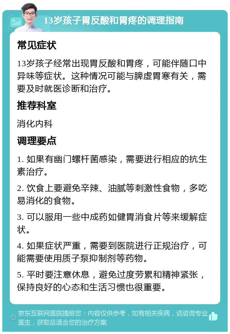 13岁孩子胃反酸和胃疼的调理指南 常见症状 13岁孩子经常出现胃反酸和胃疼，可能伴随口中异味等症状。这种情况可能与脾虚胃寒有关，需要及时就医诊断和治疗。 推荐科室 消化内科 调理要点 1. 如果有幽门螺杆菌感染，需要进行相应的抗生素治疗。 2. 饮食上要避免辛辣、油腻等刺激性食物，多吃易消化的食物。 3. 可以服用一些中成药如健胃消食片等来缓解症状。 4. 如果症状严重，需要到医院进行正规治疗，可能需要使用质子泵抑制剂等药物。 5. 平时要注意休息，避免过度劳累和精神紧张，保持良好的心态和生活习惯也很重要。