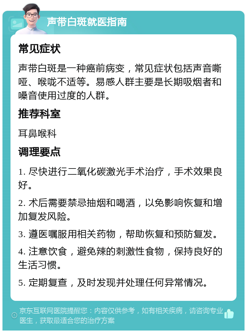 声带白斑就医指南 常见症状 声带白斑是一种癌前病变，常见症状包括声音嘶哑、喉咙不适等。易感人群主要是长期吸烟者和嗓音使用过度的人群。 推荐科室 耳鼻喉科 调理要点 1. 尽快进行二氧化碳激光手术治疗，手术效果良好。 2. 术后需要禁忌抽烟和喝酒，以免影响恢复和增加复发风险。 3. 遵医嘱服用相关药物，帮助恢复和预防复发。 4. 注意饮食，避免辣的刺激性食物，保持良好的生活习惯。 5. 定期复查，及时发现并处理任何异常情况。