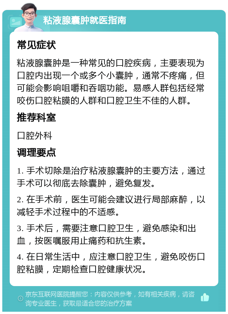 粘液腺囊肿就医指南 常见症状 粘液腺囊肿是一种常见的口腔疾病，主要表现为口腔内出现一个或多个小囊肿，通常不疼痛，但可能会影响咀嚼和吞咽功能。易感人群包括经常咬伤口腔粘膜的人群和口腔卫生不佳的人群。 推荐科室 口腔外科 调理要点 1. 手术切除是治疗粘液腺囊肿的主要方法，通过手术可以彻底去除囊肿，避免复发。 2. 在手术前，医生可能会建议进行局部麻醉，以减轻手术过程中的不适感。 3. 手术后，需要注意口腔卫生，避免感染和出血，按医嘱服用止痛药和抗生素。 4. 在日常生活中，应注意口腔卫生，避免咬伤口腔粘膜，定期检查口腔健康状况。