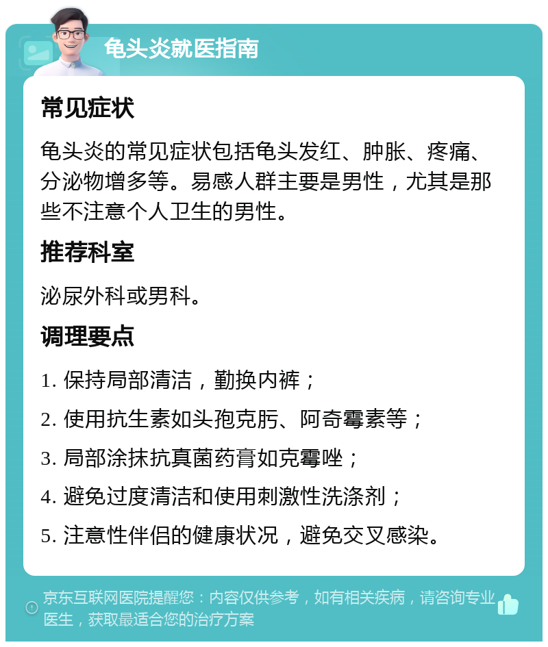 龟头炎就医指南 常见症状 龟头炎的常见症状包括龟头发红、肿胀、疼痛、分泌物增多等。易感人群主要是男性，尤其是那些不注意个人卫生的男性。 推荐科室 泌尿外科或男科。 调理要点 1. 保持局部清洁，勤换内裤； 2. 使用抗生素如头孢克肟、阿奇霉素等； 3. 局部涂抹抗真菌药膏如克霉唑； 4. 避免过度清洁和使用刺激性洗涤剂； 5. 注意性伴侣的健康状况，避免交叉感染。