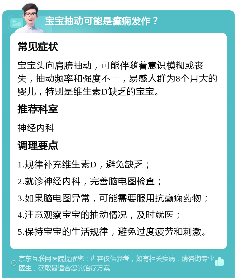 宝宝抽动可能是癫痫发作？ 常见症状 宝宝头向肩膀抽动，可能伴随着意识模糊或丧失，抽动频率和强度不一，易感人群为8个月大的婴儿，特别是维生素D缺乏的宝宝。 推荐科室 神经内科 调理要点 1.规律补充维生素D，避免缺乏； 2.就诊神经内科，完善脑电图检查； 3.如果脑电图异常，可能需要服用抗癫痫药物； 4.注意观察宝宝的抽动情况，及时就医； 5.保持宝宝的生活规律，避免过度疲劳和刺激。