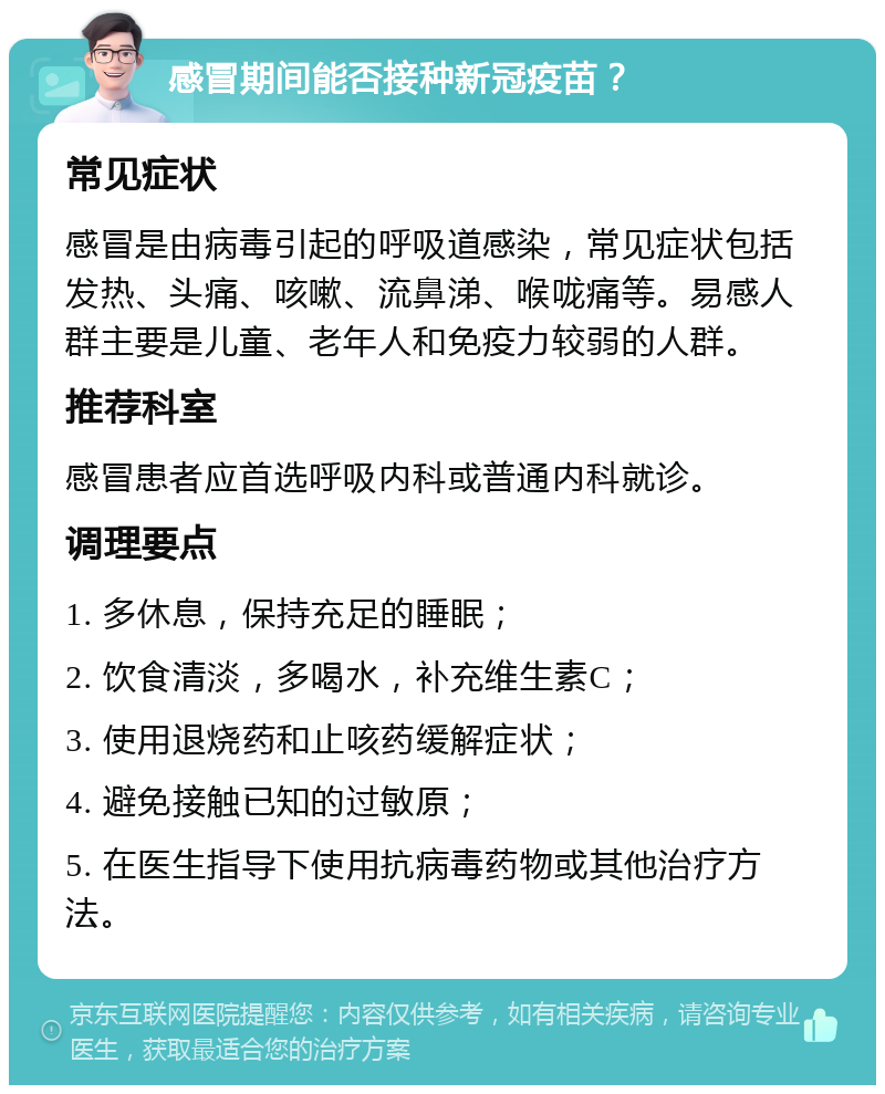 感冒期间能否接种新冠疫苗？ 常见症状 感冒是由病毒引起的呼吸道感染，常见症状包括发热、头痛、咳嗽、流鼻涕、喉咙痛等。易感人群主要是儿童、老年人和免疫力较弱的人群。 推荐科室 感冒患者应首选呼吸内科或普通内科就诊。 调理要点 1. 多休息，保持充足的睡眠； 2. 饮食清淡，多喝水，补充维生素C； 3. 使用退烧药和止咳药缓解症状； 4. 避免接触已知的过敏原； 5. 在医生指导下使用抗病毒药物或其他治疗方法。