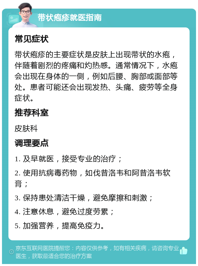 带状疱疹就医指南 常见症状 带状疱疹的主要症状是皮肤上出现带状的水疱，伴随着剧烈的疼痛和灼热感。通常情况下，水疱会出现在身体的一侧，例如后腰、胸部或面部等处。患者可能还会出现发热、头痛、疲劳等全身症状。 推荐科室 皮肤科 调理要点 1. 及早就医，接受专业的治疗； 2. 使用抗病毒药物，如伐昔洛韦和阿昔洛韦软膏； 3. 保持患处清洁干燥，避免摩擦和刺激； 4. 注意休息，避免过度劳累； 5. 加强营养，提高免疫力。