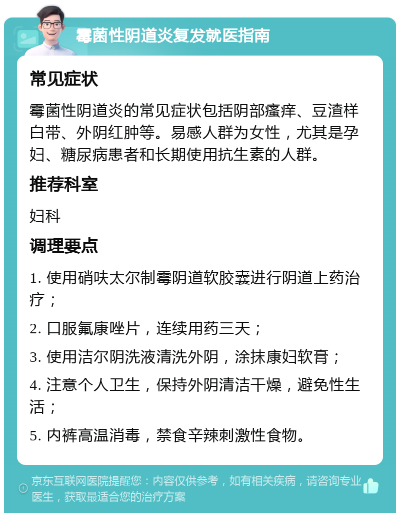 霉菌性阴道炎复发就医指南 常见症状 霉菌性阴道炎的常见症状包括阴部瘙痒、豆渣样白带、外阴红肿等。易感人群为女性，尤其是孕妇、糖尿病患者和长期使用抗生素的人群。 推荐科室 妇科 调理要点 1. 使用硝呋太尔制霉阴道软胶囊进行阴道上药治疗； 2. 口服氟康唑片，连续用药三天； 3. 使用洁尔阴洗液清洗外阴，涂抹康妇软膏； 4. 注意个人卫生，保持外阴清洁干燥，避免性生活； 5. 内裤高温消毒，禁食辛辣刺激性食物。