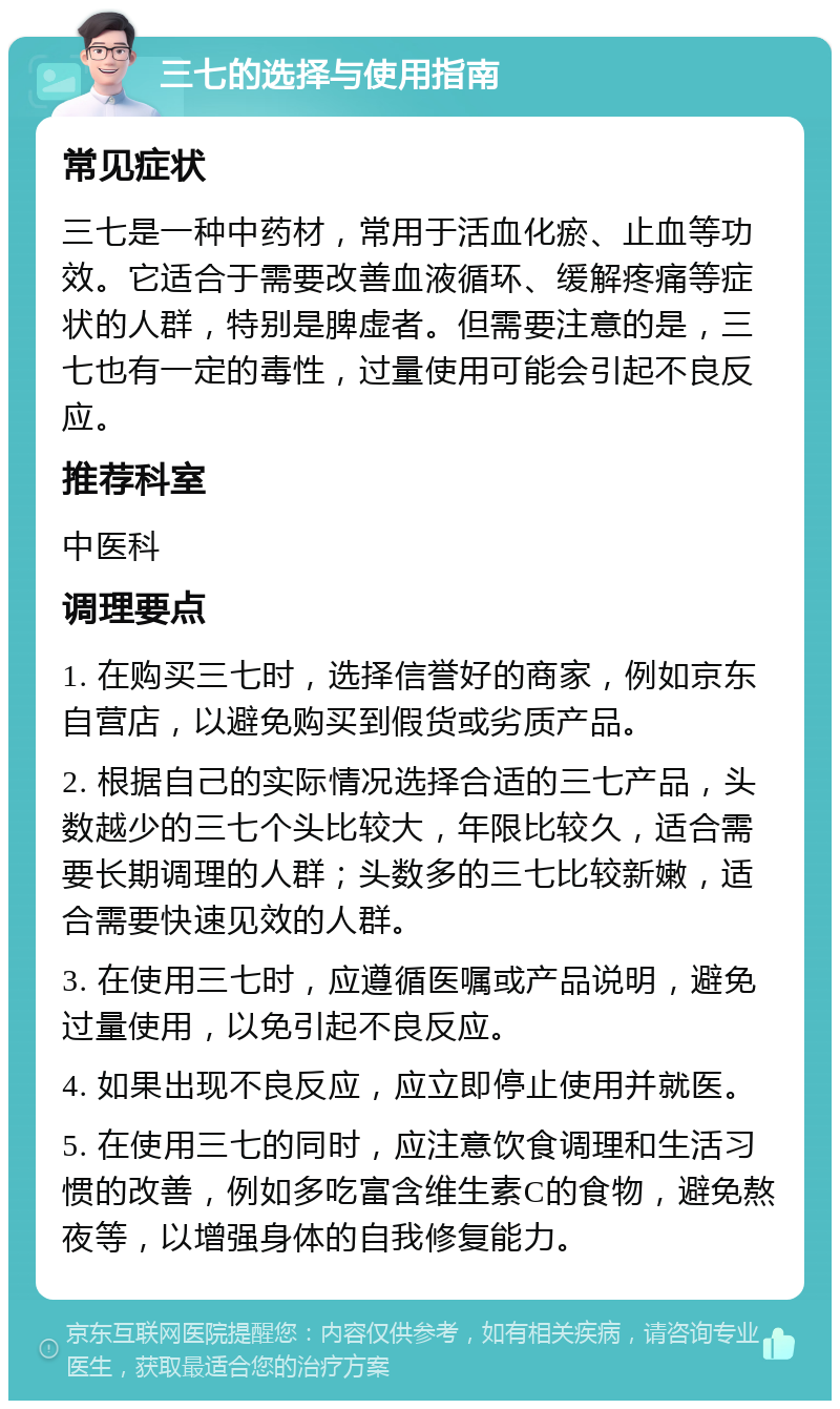 三七的选择与使用指南 常见症状 三七是一种中药材，常用于活血化瘀、止血等功效。它适合于需要改善血液循环、缓解疼痛等症状的人群，特别是脾虚者。但需要注意的是，三七也有一定的毒性，过量使用可能会引起不良反应。 推荐科室 中医科 调理要点 1. 在购买三七时，选择信誉好的商家，例如京东自营店，以避免购买到假货或劣质产品。 2. 根据自己的实际情况选择合适的三七产品，头数越少的三七个头比较大，年限比较久，适合需要长期调理的人群；头数多的三七比较新嫩，适合需要快速见效的人群。 3. 在使用三七时，应遵循医嘱或产品说明，避免过量使用，以免引起不良反应。 4. 如果出现不良反应，应立即停止使用并就医。 5. 在使用三七的同时，应注意饮食调理和生活习惯的改善，例如多吃富含维生素C的食物，避免熬夜等，以增强身体的自我修复能力。