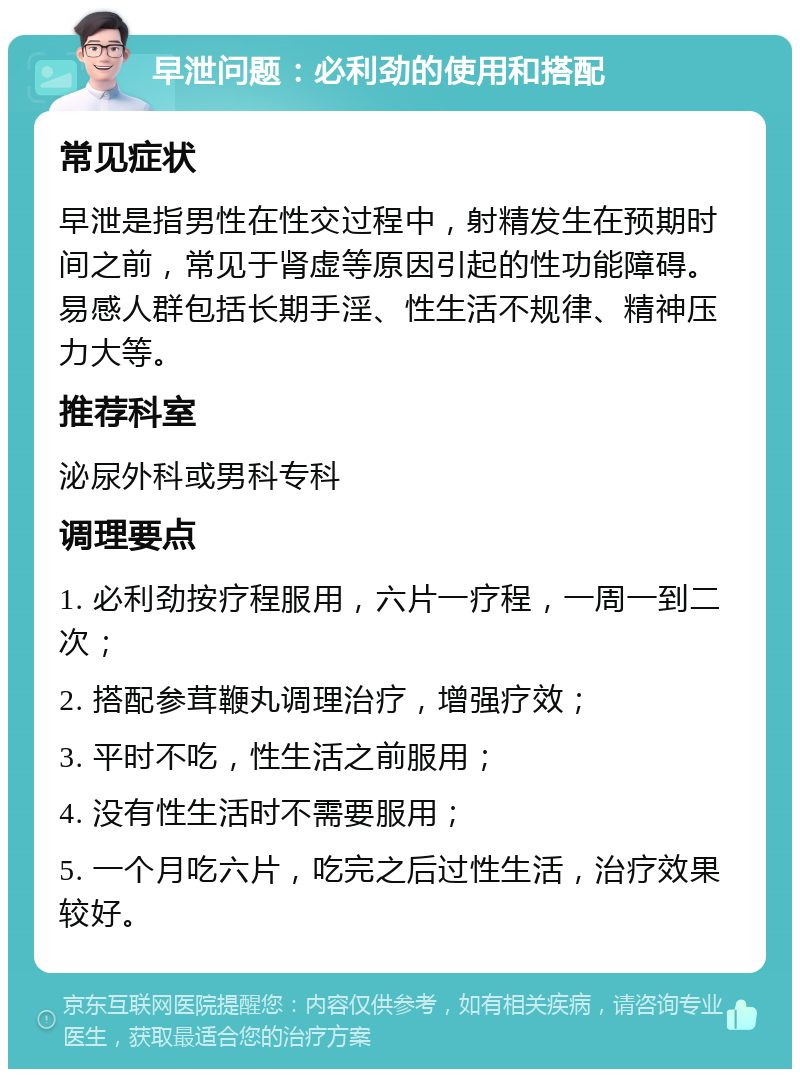 早泄问题：必利劲的使用和搭配 常见症状 早泄是指男性在性交过程中，射精发生在预期时间之前，常见于肾虚等原因引起的性功能障碍。易感人群包括长期手淫、性生活不规律、精神压力大等。 推荐科室 泌尿外科或男科专科 调理要点 1. 必利劲按疗程服用，六片一疗程，一周一到二次； 2. 搭配参茸鞭丸调理治疗，增强疗效； 3. 平时不吃，性生活之前服用； 4. 没有性生活时不需要服用； 5. 一个月吃六片，吃完之后过性生活，治疗效果较好。